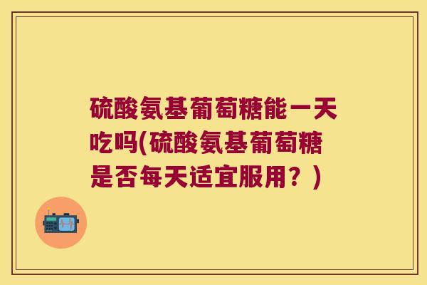 硫酸氨基葡萄糖能一天吃吗(硫酸氨基葡萄糖是否每天适宜服用?)