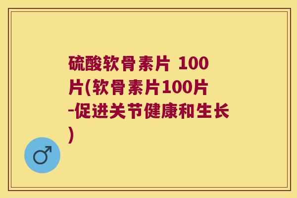 硫酸软骨素片 100片(软骨素片100片-促进关节健康和生长)