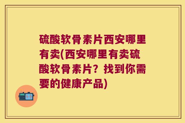 硫酸软骨素片西安哪里有卖(西安哪里有卖硫酸软骨素片?找到你需要的健康产品)