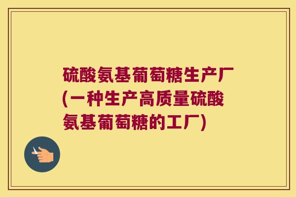 硫酸氨基葡萄糖生产厂(一种生产高质量硫酸氨基葡萄糖的工厂)