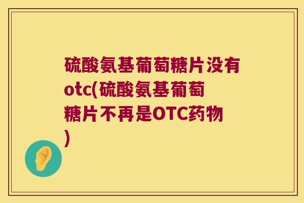 硫酸氨基葡萄糖片没有otc(硫酸氨基葡萄糖片不再是OTC药物)