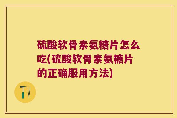 硫酸软骨素氨糖片怎么吃(硫酸软骨素氨糖片的正确服用方法)