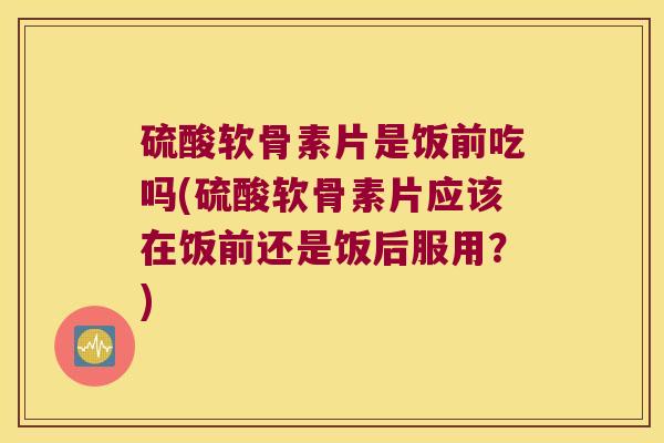 硫酸软骨素片是饭前吃吗(硫酸软骨素片应该在饭前还是饭后服用？)