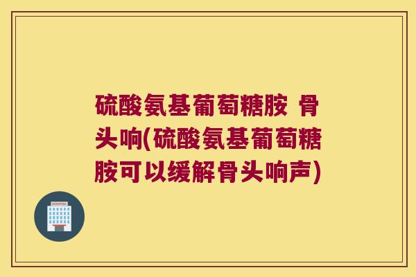 硫酸氨基葡萄糖胺 骨头响(硫酸氨基葡萄糖胺可以缓解骨头响声)