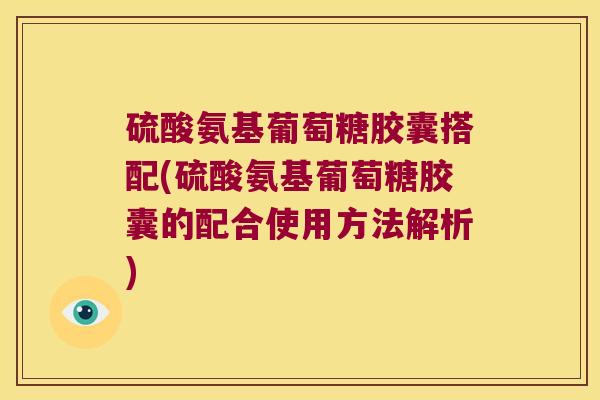 硫酸氨基葡萄糖胶囊搭配(硫酸氨基葡萄糖胶囊的配合使用方法解析)