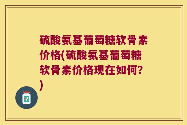 硫酸氨基葡萄糖软骨素价格(硫酸氨基葡萄糖软骨素价格现在如何?)