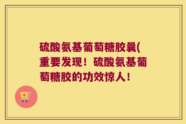 硫酸氨基葡萄糖胶曩(重要发现!硫酸氨基葡萄糖胶的功效惊人!
