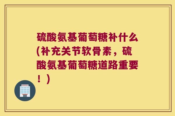 硫酸氨基葡萄糖补什么(补充关节软骨素,硫酸氨基葡萄糖道路重要!)