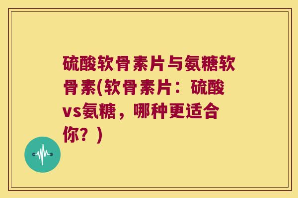 硫酸软骨素片与氨糖软骨素(软骨素片：硫酸vs氨糖，哪种更适合你？)