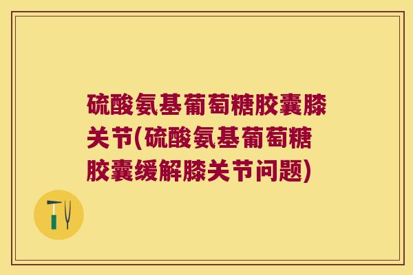 硫酸氨基葡萄糖胶囊膝关节(硫酸氨基葡萄糖胶囊缓解膝关节问题)