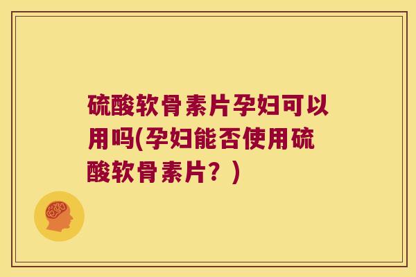 硫酸软骨素片孕妇可以用吗(孕妇能否使用硫酸软骨素片?)
