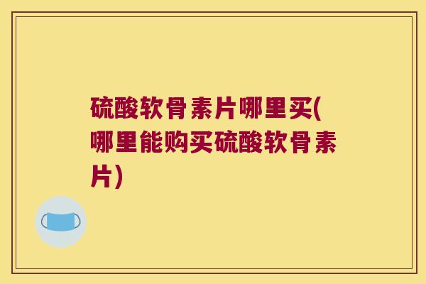 硫酸软骨素片哪里买(哪里能购买硫酸软骨素片)