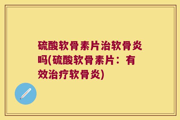 硫酸软骨素片治软骨炎吗(硫酸软骨素片:有效治疗软骨炎)