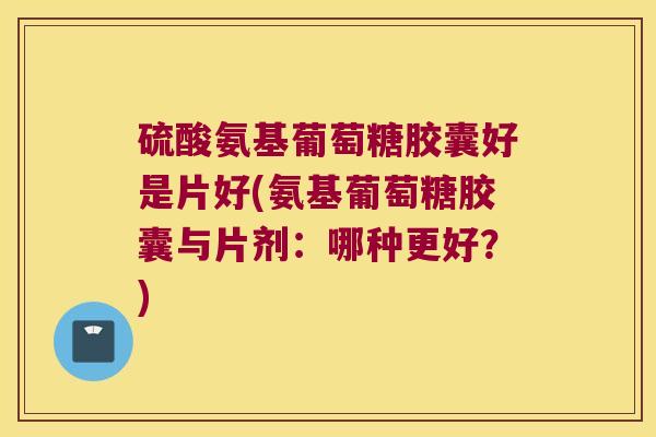 硫酸氨基葡萄糖胶囊好是片好(氨基葡萄糖胶囊与片剂:哪种更好?)
