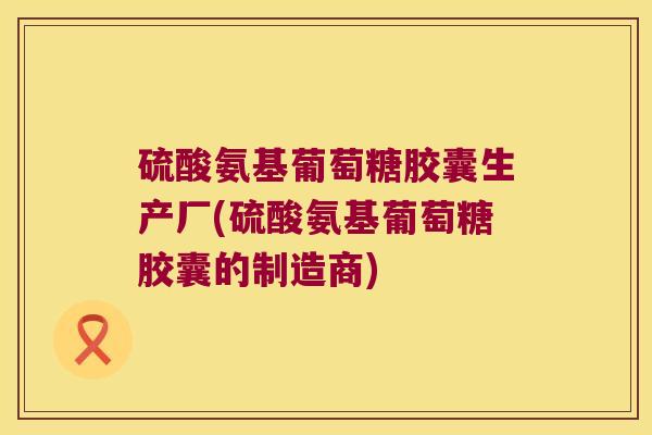硫酸氨基葡萄糖胶囊生产厂(硫酸氨基葡萄糖胶囊的制造商)