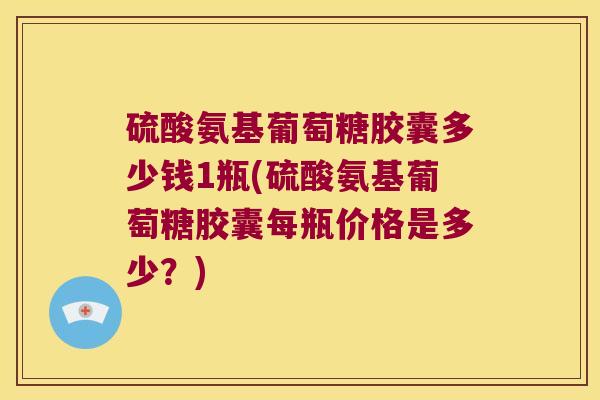硫酸氨基葡萄糖胶囊多少钱1瓶(硫酸氨基葡萄糖胶囊每瓶价格是多少?)