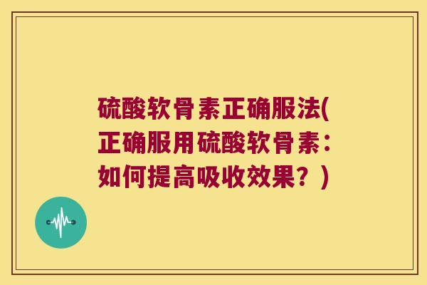 硫酸软骨素正确服法(正确服用硫酸软骨素:如何提高吸收效果?)