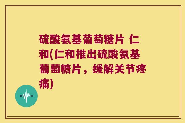 硫酸氨基葡萄糖片 仁和(仁和推出硫酸氨基葡萄糖片,缓解关节疼痛)
