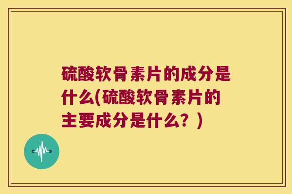 硫酸软骨素片的成分是什么(硫酸软骨素片的主要成分是什么?)