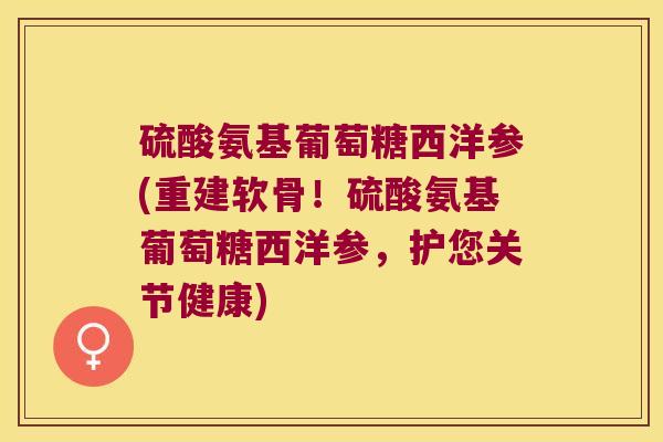 硫酸氨基葡萄糖西洋参(重建软骨!硫酸氨基葡萄糖西洋参,护您关节健康)