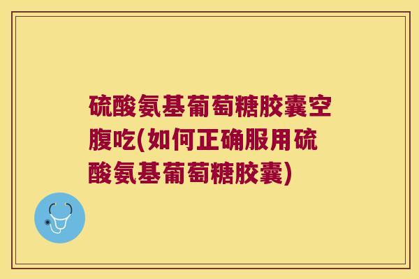 硫酸氨基葡萄糖胶囊空腹吃(如何正确服用硫酸氨基葡萄糖胶囊)