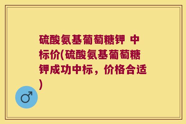 硫酸氨基葡萄糖钾 中标价(硫酸氨基葡萄糖钾成功中标，价格合适)