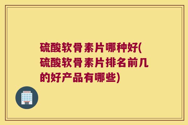硫酸软骨素片哪种好(硫酸软骨素片排名前几的好产品有哪些)
