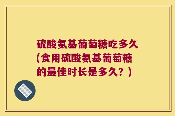 硫酸氨基葡萄糖吃多久(食用硫酸氨基葡萄糖的最佳时长是多久?)