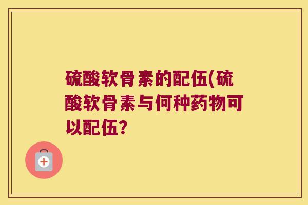 硫酸软骨素的配伍(硫酸软骨素与何种药物可以配伍?