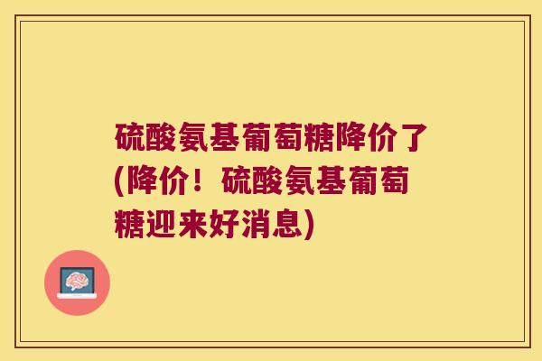 硫酸氨基葡萄糖降价了(降价!硫酸氨基葡萄糖迎来好消息)