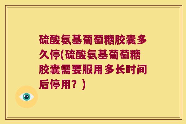 硫酸氨基葡萄糖胶囊多久停(硫酸氨基葡萄糖胶囊需要服用多长时间后停用?)