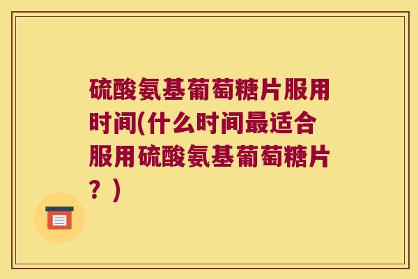 硫酸氨基葡萄糖片服用时间(什么时间最适合服用硫酸氨基葡萄糖片?)