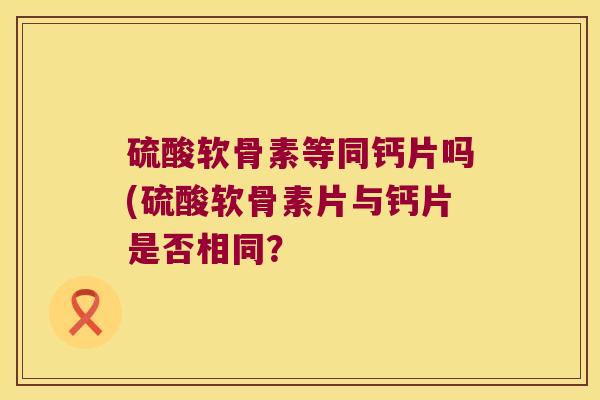 硫酸软骨素等同钙片吗(硫酸软骨素片与钙片是否相同?