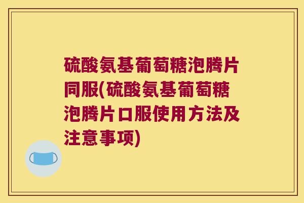 硫酸氨基葡萄糖泡腾片同服(硫酸氨基葡萄糖泡腾片口服使用方法及注意事项)