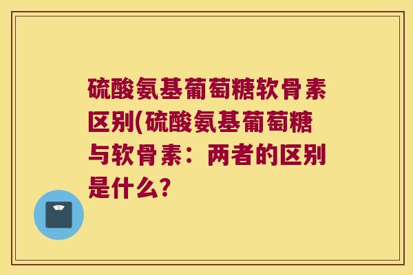 硫酸氨基葡萄糖软骨素区别(硫酸氨基葡萄糖与软骨素:两者的区别是什么?