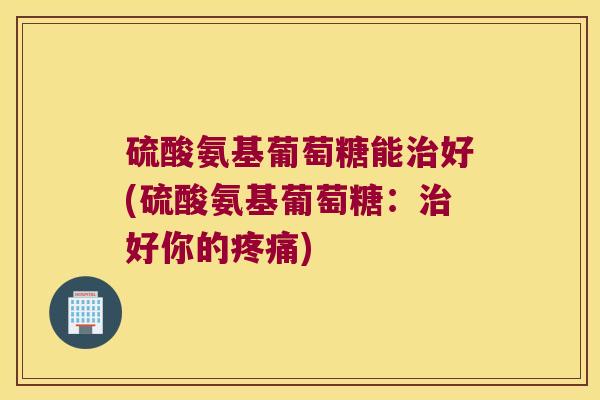 硫酸氨基葡萄糖能治好(硫酸氨基葡萄糖:治好你的疼痛)