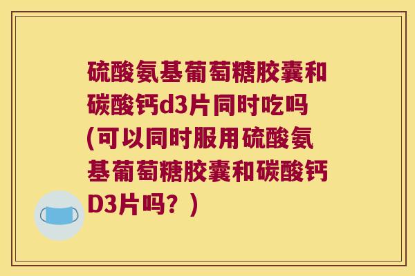 硫酸氨基葡萄糖胶囊和碳酸钙d3片同时吃吗(可以同时服用硫酸氨基葡萄糖胶囊和碳酸钙D3片吗?)