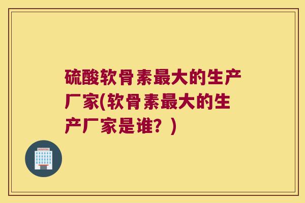 硫酸软骨素最大的生产厂家(软骨素最大的生产厂家是谁?)