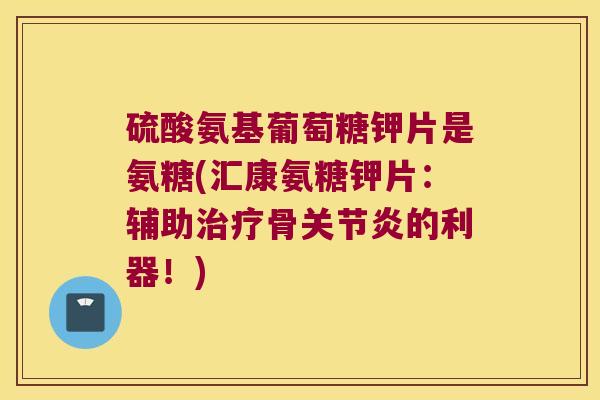 硫酸氨基葡萄糖钾片是氨糖(汇康氨糖钾片:辅助治疗骨关节炎的利器!)