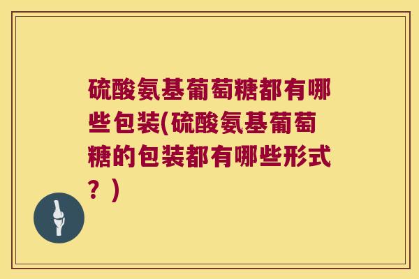 硫酸氨基葡萄糖都有哪些包装(硫酸氨基葡萄糖的包装都有哪些形式?)