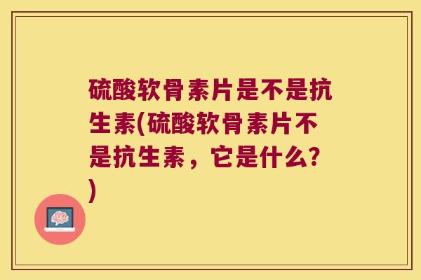 硫酸软骨素片是不是抗生素(硫酸软骨素片不是抗生素,它是什么?)