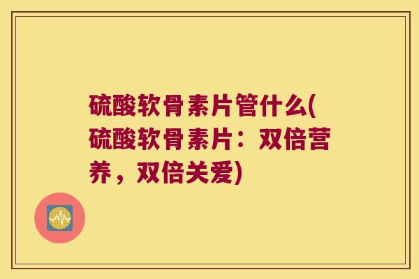 硫酸软骨素片管什么(硫酸软骨素片:双倍营养,双倍关爱)