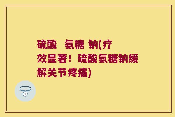 硫酸 氨糖 钠(疗效显著!硫酸氨糖钠缓解关节疼痛)