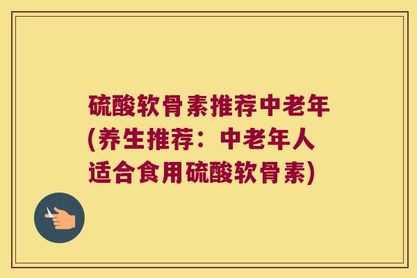 硫酸软骨素推荐中老年(养生推荐:中老年人适合食用硫酸软骨素)