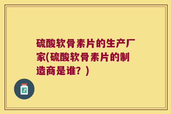 硫酸软骨素片的生产厂家(硫酸软骨素片的制造商是谁?)