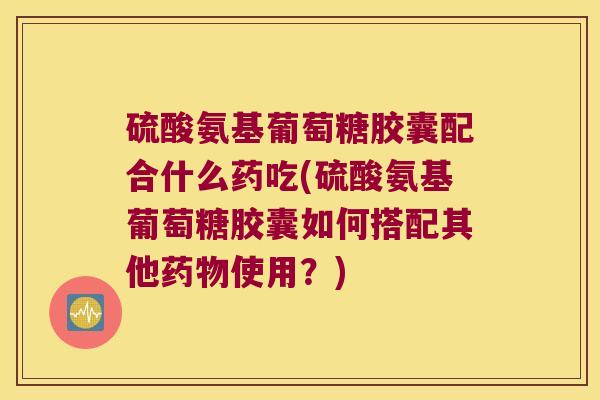 硫酸氨基葡萄糖胶囊配合什么药吃(硫酸氨基葡萄糖胶囊如何搭配其他使用?) 硫酸氨基葡萄糖胶囊配合什么药吃(硫酸氨基葡萄糖胶囊如何搭配其他使用?)