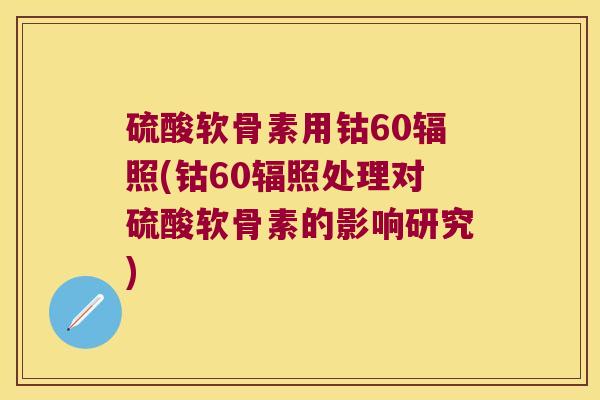 硫酸软骨素用钴60辐照(钴60辐照处理对硫酸软骨素的影响研究)