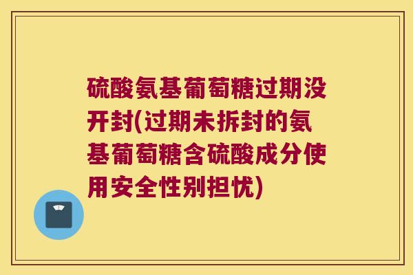 硫酸氨基葡萄糖过期没开封(过期未拆封的氨基葡萄糖含硫酸成分使用安全性别担忧)