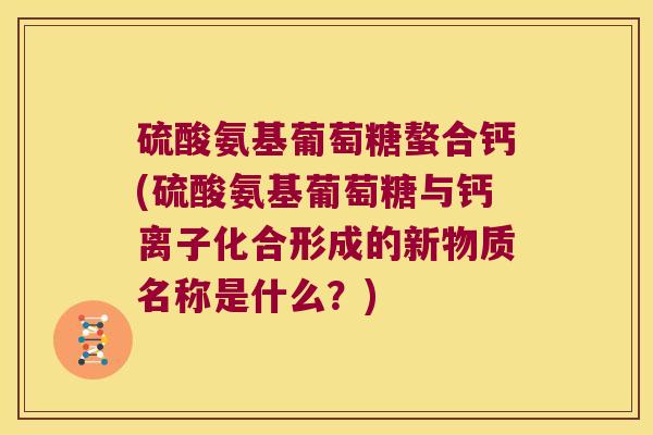 硫酸氨基葡萄糖螯合钙(硫酸氨基葡萄糖与钙离子化合形成的新物质名称是什么?)