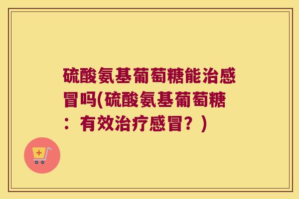 硫酸氨基葡萄糖能治感冒吗(硫酸氨基葡萄糖:有效治疗感冒?)